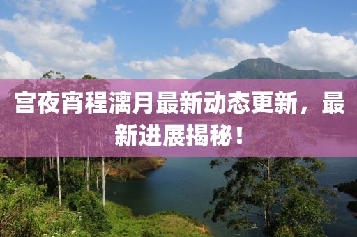 宫夜宵程漓月最新动态更新，最新进展揭秘！