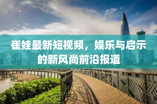 崔娃最新短视频，娱乐与启示的新风尚前沿报道