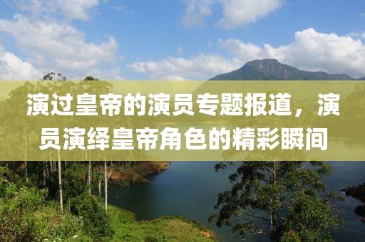演过皇帝的演员专题报道，演员演绎皇帝角色的精彩瞬间