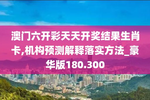 澳门六开彩天天开奖结果生肖卡,机构预测解释落实方法_豪华版180.300