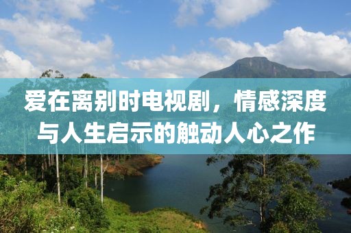 爱在离别时电视剧，情感深度与人生启示的触动人心之作