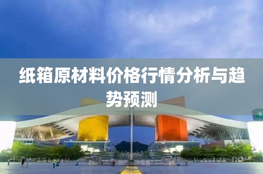 纸箱原材料价格行情分析与趋势预测