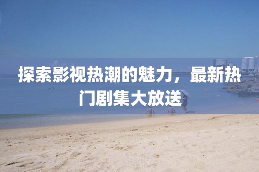 探索影视热潮的魅力，最新热门剧集大放送