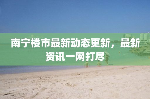 南宁楼市最新动态更新，最新资讯一网打尽