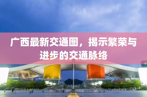 广西最新交通图，揭示繁荣与进步的交通脉络
