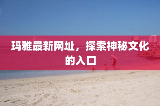 玛雅最新网址，探索神秘文化的入口
