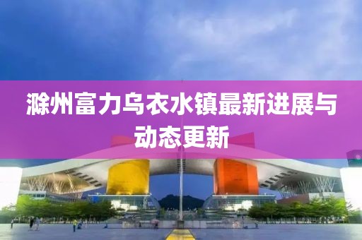 滁州富力乌衣水镇最新进展与动态更新