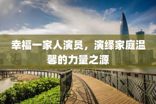 幸福一家人演员，演绎家庭温馨的力量之源