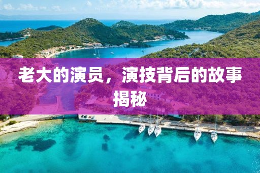 老大的演员，演技背后的故事揭秘