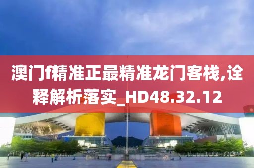 澳门f精准正最精准龙门客栈,诠释解析落实_HD48.32.12