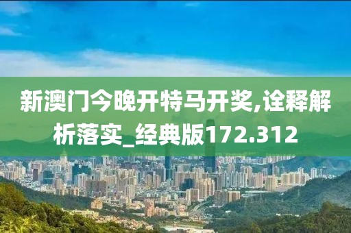 新澳门今晚开特马开奖,诠释解析落实_经典版172.312