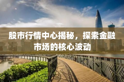 股市行情中心揭秘，探索金融市场的核心波动