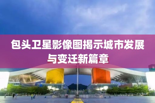 包头卫星影像图揭示城市发展与变迁新篇章