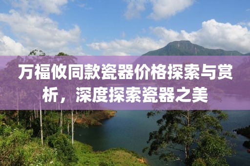 万福攸同款瓷器价格探索与赏析，深度探索瓷器之美