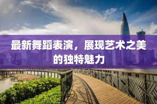 最新舞蹈表演，展现艺术之美的独特魅力