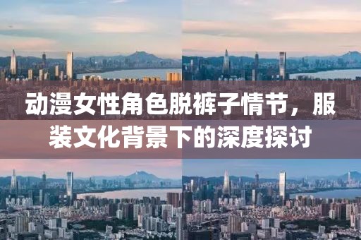 动漫女性角色脱裤子情节，服装文化背景下的深度探讨