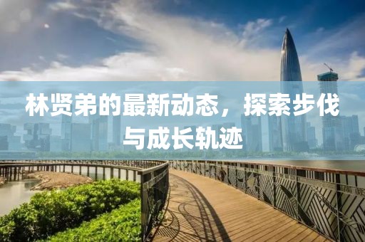 林贤弟的最新动态，探索步伐与成长轨迹