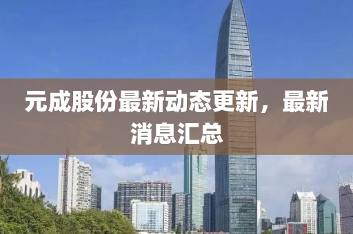 元成股份最新动态更新，最新消息汇总