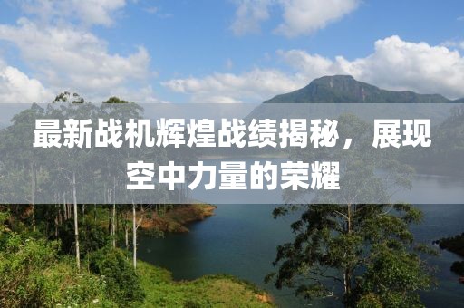 最新战机辉煌战绩揭秘，展现空中力量的荣耀