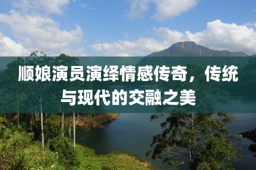 顺娘演员演绎情感传奇，传统与现代的交融之美