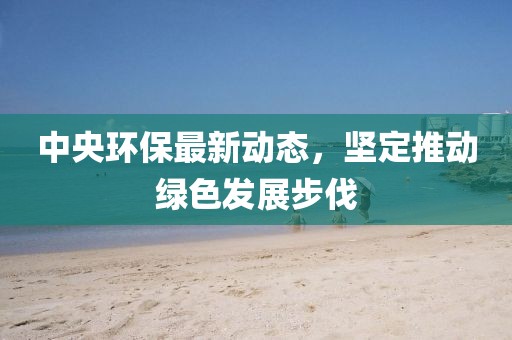 中央环保最新动态，坚定推动绿色发展步伐