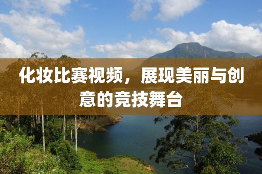 化妆比赛视频，展现美丽与创意的竞技舞台