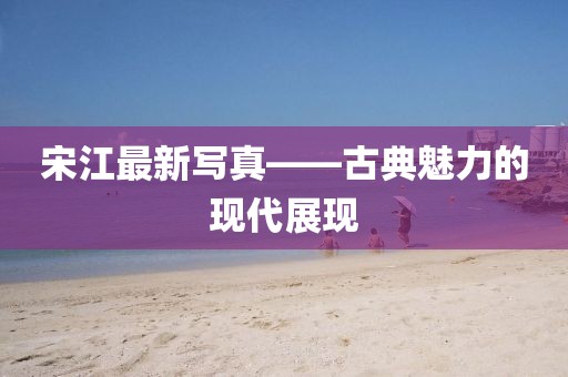 宋江最新写真——古典魅力的现代展现