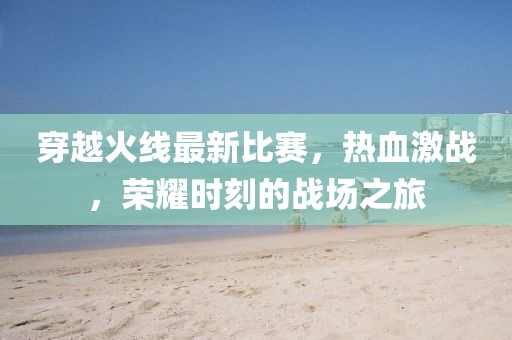穿越火线最新比赛，热血激战，荣耀时刻的战场之旅