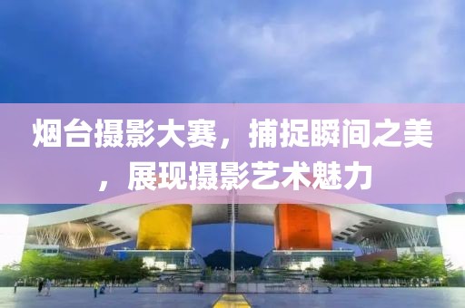烟台摄影大赛，捕捉瞬间之美，展现摄影艺术魅力