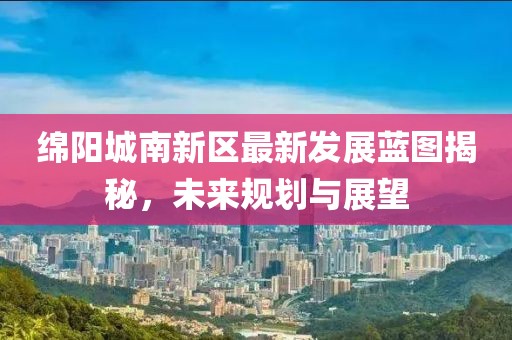 绵阳城南新区最新发展蓝图揭秘，未来规划与展望