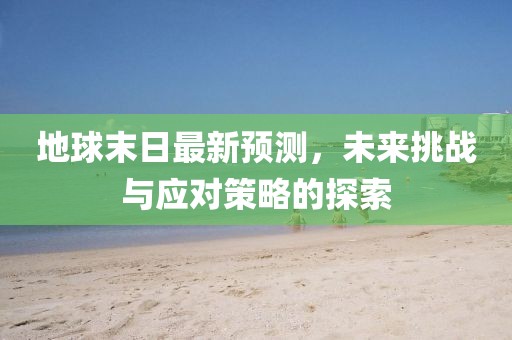 地球末日最新预测，未来挑战与应对策略的探索