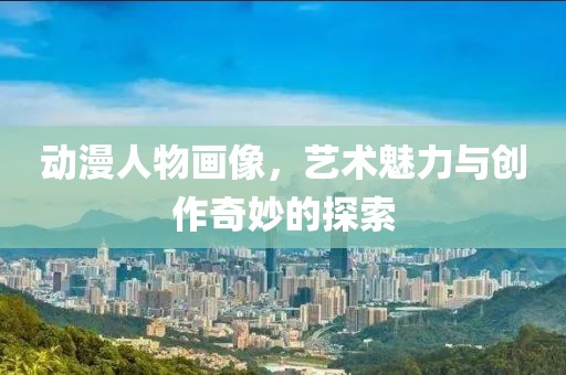动漫人物画像，艺术魅力与创作奇妙的探索