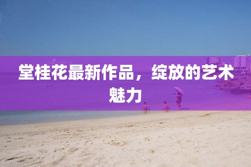 堂桂花最新作品，绽放的艺术魅力