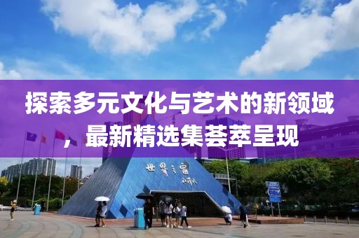 探索多元文化与艺术的新领域，最新精选集荟萃呈现
