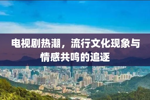 电视剧热潮，流行文化现象与情感共鸣的追逐