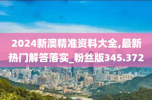 2024新澳精准资料大全,最新热门解答落实_粉丝版345.372