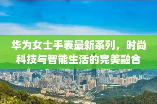 华为女士手表最新系列，时尚科技与智能生活的完美融合