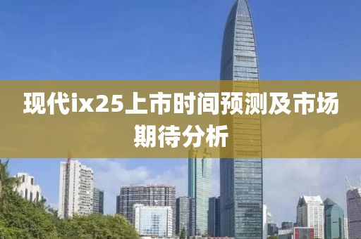 现代ix25上市时间预测及市场期待分析