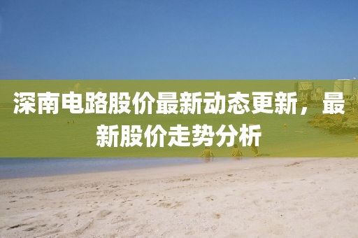 深南电路股价最新动态更新，最新股价走势分析