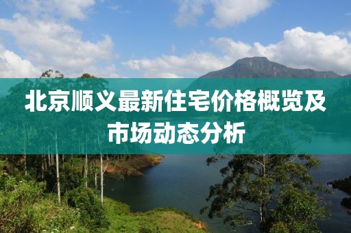北京顺义最新住宅价格概览及市场动态分析