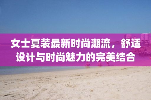 女士夏装最新时尚潮流，舒适设计与时尚魅力的完美结合