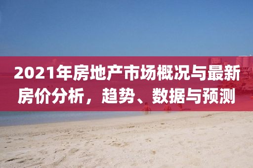 2021年房地产市场概况与最新房价分析，趋势、数据与预测