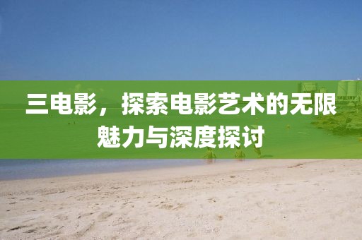 三电影，探索电影艺术的无限魅力与深度探讨