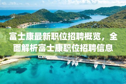 富士康最新职位招聘概览，全面解析富士康职位招聘信息