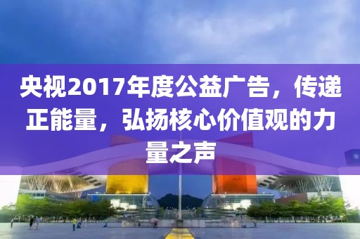 央视2017年度公益广告，传递正能量，弘扬核心价值观的力量之声