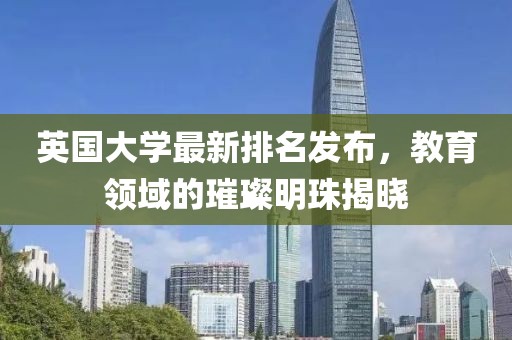 英国大学最新排名发布，教育领域的璀璨明珠揭晓
