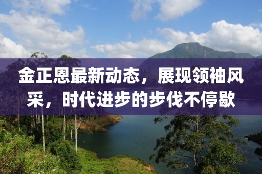 金正恩最新动态，展现领袖风采，时代进步的步伐不停歇