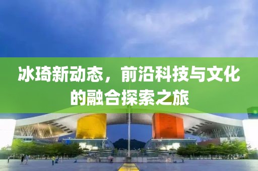 冰琦新动态，前沿科技与文化的融合探索之旅