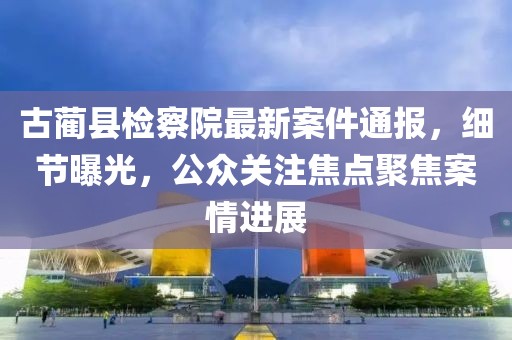 古蔺县检察院最新案件通报，细节曝光，公众关注焦点聚焦案情进展