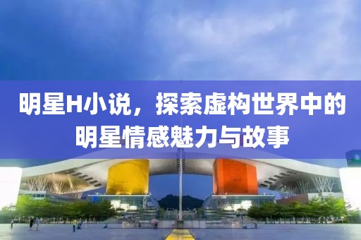 明星H小说，探索虚构世界中的明星情感魅力与故事